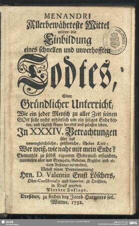 Menandri Allerbewährteste Mittel wider die Einbildung eines schnellen und unverhofften Todtes, Oder Gründlicher Unterricht, Wie ein jeder Mensch zu aller Zeit seinen GOtt solle recht erhörlich um ein seliges Ende bitten, und täglich könne bereitet und gelassen leben, In XXXIV. Betrachtungen über das unvergleichliche, geistreiche, schöne Lied : Wer weiß, wie nahe mir mein Ende? Ehemahls zu selbst eigenem Gebrauch erfunden, nunmehro aber mit Exempeln, Gebeten, Register und einem Anhange vermehret