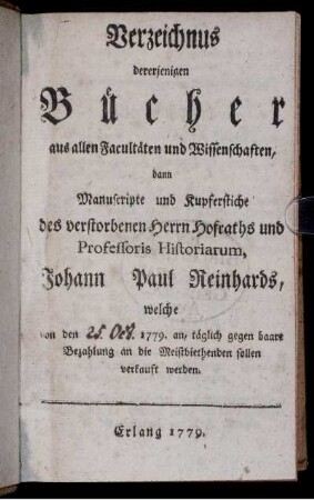 Verzeichnus dererjenigen Bücher aus allen Facultäten und Wissenschaften, dann Manuscripte und Kupferstiche des verstorbenen Herrn Hofraths und Professoris Historiarum, Johann Paul Reinhards : welche von den 1779. an, täglich gegen baare Bezahlung an die Meistbiethenden sollen verkauft werden