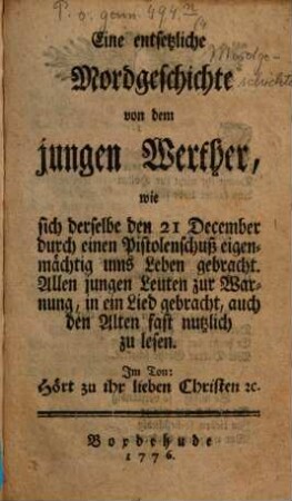 Eine entsetzliche Mordgeschichte von dem jungen Werther, wie sich derselbe den 21. Dezember durch einen Pistolenschuß eigenmächtig ums Leben gebracht : Allen jungen Leuten zur Warnung, in ein Lied gebracht, auch den Alten fast nutzlich zu lesen ; Im Ton: Hört zu ihr lieben Christen e[tc.]