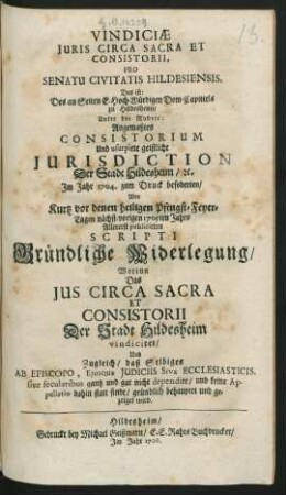 Vindiciæ Iuris Circa Sacra Et Consistorii, Pro Senatu Civitatis Hildesiensis, Das ist: Des an Seiten E. Hoch-Würdigen Dom-Capittels zu Hildesheim, Unter der Rubric: Angemaßtes Consistorium Und usurpirte geistliche Iurisdiction Der Stadt Hildesheim, [et]c. Jm Jahr 1704. zum Druck befoderten, Aber Kurtz vor denen heiligen Pfingst-Feyer-Tagen nächst-vorigen 1705ten Jahrs Allererst publicirten Scripti Gründliche Widerlegung : Worinn Das Ius Circa Sacra Et Consistorii Der Stadt Hildesheim vindiciret, Und Zugleich, daß Selbiges Ab Episcopo, Eiusque Iudiciis Sive Ecclesiasticis, sive secularibus gantz und gar nicht dependire, und keine Appellatio dahin statt finde, gründlich behauptet und gezeiget wird