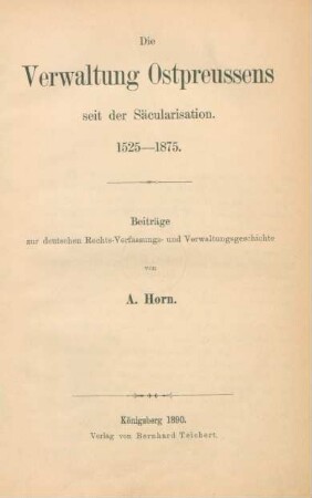 Die Verwaltung Ostpreussens seit der Säcularisierung : 1525 - 1875 ; Beiträge zur deutschen Rechts-, Verfassungs- und Verwaltungsgeschichte