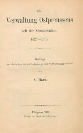 Die Verwaltung Ostpreussens seit der Säcularisierung : 1525 - 1875 ; Beiträge zur deutschen Rechts-, Verfassungs- und Verwaltungsgeschichte