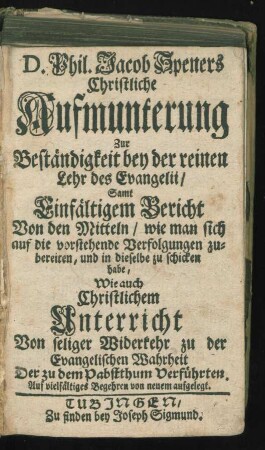 D. Phil. Jacob Speners Christliche Aufmunterung Zur Beständigkeit bey der reinen Lehr des Evangelii, Samt Einfältigem Bericht Von den Mitteln, wie man sich auf die vorstehende Verfolgungen zubereiten, und in dieselbe zu schicken habe, Wie auch Christlichem Unterricht Von seliger Widerkehr zu der Evangelischen Wahrheit Der zu dem Pabstthum Verführten