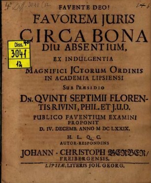 Favorem Juris Circa Bona Diu Absentium, Ex Indulgentia Magnifici JCtorum Ordinis In Academia Lipsiensi Sub Praesidio Dn. Qvinti Septimii Florentis Rivini Phil. Et J.U.D. Publico Faventium Examini Proponit D. IV. Decemb. Anno MDCLXXIX. H.L.Q.C. Autor-Respondens Johann-Christoph Gerber, Freibergensis