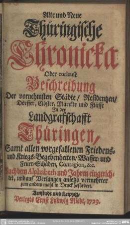 Alte und Neue Thüringische Chronicka Oder curieuse Beschreibung Der vornehmsten Städte, Residentzen, Dörffer, Clöster, Märckte und Flüsse In der Landgrafschafft Thüringen : Samt allen vorgefallenen Friedens- und Kriegs-Begebenheiten, Wasser- und Feuer-Schäden, Contagion, &c. Nach dem Alphabeth und Jahren eingerichtet ... ; Samt allen vorgefallenen Friedens- und Kriegs-Begebenheiten, Wasser- und Feuer-Schäden, Contagion, &c. Nach dem Alphabeth und Jahren eingerichtet ...