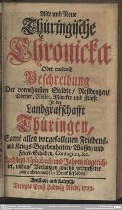 Alte und Neue Thüringische Chronicka Oder curieuse Beschreibung Der vornehmsten Städte, Residentzen, Dörffer, Clöster, Märckte und Flüsse In der Landgrafschafft Thüringen : Samt allen vorgefallenen Friedens- und Kriegs-Begebenheiten, Wasser- und Feuer-Schäden, Contagion, &c. Nach dem Alphabeth und Jahren eingerichtet ... ; Samt allen vorgefallenen Friedens- und Kriegs-Begebenheiten, Wasser- und Feuer-Schäden, Contagion, &c. Nach dem Alphabeth und Jahren eingerichtet ...