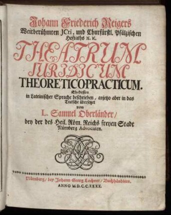 Johann Friederich Reigers Weitberühmten ICti, und Churfürstl. Pfälzischen Hofraths [et]c. [et]c. Theatrum Iuridicum Theoretico-Practicum
