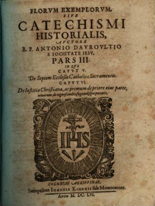 Flores Exemplorum Avctore R.P. Antonio Dauroultio Societatis Iesv Sacerdote. Sive Catechismus Historialis : Opvs Svmma Fide, Diligentia, Et Mvltorvm Annorvm Stvdio, Ex Qvingentis Qvinqvaginta Amplivs probae notae Scriptoribus, tum sacris, tum profanis collectum. In Qvo Fides Catholica Miracvlis Paene Innumeris, Et Exemplis Sanctorum, Imperatorum, Regum, Principum, Virorum Illustrium probatissimis confirmatur : annontatis vbique suis Auctoribus & locis. Adiecto Qvadrvplici Indice, Avctorvm, Capitvm, Rerum & Sanctorum praecipuorum, 3. In Qua Caput V. De Septem Ecclesiae Catholicae Sacramentis. Caput VI. De Iustitia Christiana, ac primum de priore eius parte, nimirum, de cognoscendis, fugiendisque peccatis
