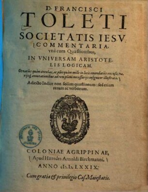 D. Francisci Toleti Societatis Iesv Commentaria, vna cum quaestionibus, in vniversam Aristotelis Logicam : ornatius quam antehac, ac plus quam mille in locis emendatius excusa, variisque annotationibus ad rem plane necessariis insigniter illustrata. Adiecto Indice non solum quaestionum : sed etiam rerum ac verborum