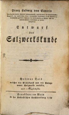 Franz Ludwig Cancrinus Hochfürstl. Hessen Hanauischen Cammerassessors und öffentl. Lehrers der Mathematik wie auch ordentl. Mitglieds der Fürstl. Hessischen Akademie der Wissenschaften zu Giessen erste Gründe der Berg und Salzwerkskunde, 10,3. Franz Ludwig von Cancrin Ihro Russisch Kaiserl. Maiestät Collegienrathes, und Direktors der starajarussischen Salzwerke, der Kaiserlichen freien ökonomischen Gesellschaft zu St. Petersburg, der Fürstlich Hessischen Akademie der Wissenschaften zu Giesen, und der naturforschenden Gesellschaft zu Berlin Mitgliedes Entwurf der Salzwerkskunde ; Dritter Teil welcher die Siedekunst, und die Anlage neuer Salzwerke enthält : mit 12 Kupfertafeln