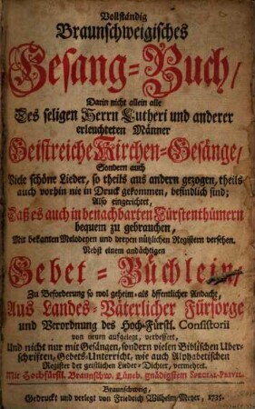 Vollständig Braunschweigisches Gesangbuch : darin nicht allein alle des ... Lutheri und anderer erleuchteten Männer Geistreiche Kirchen-Gesänge, Sondern auch Viele schöne Lieder, so theils aus andern gezogen, theils auch vorhin nie in Druck gekommen, befindlich sind ; Also eingerichtet, daß es auch in benachbarten Fürstenthümern bequem zu gebrauchen ; Mit bekanten Melodeyen und dreyen ... Registern versehen