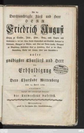 Als der Durchlauchtigste Fürst und Herr Herr Friedrich August Herzog zu Sachsen, Jülich, Cleve, Berg, auch Engern und Westphalen [et]c. ... unser gnädigster Churfürst und Herr die Erbhuldigung in Dero Churstadt Wittenberg den 14 April 1769 einnahmen bezeigte ihre unterthänigste Devotion die Universität daselbst