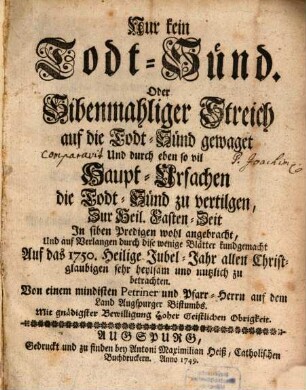 Nur kein Todt-Sünd. Oder Sibenmahliger Streich auf die Todt-Sünd gewaget Und durch eben so vil Haupt-Ursachen die Todt-Sünd zu vertilgen : Zur Heil. Fasten-Zeit In siben Predigen wohl angebracht, ... Auf das 1750. Heilige Jubel-Jahr allen Christglaubigen sehr heylsam und nutzlich zu betrachten