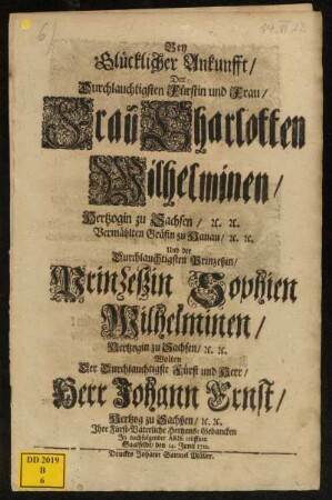 Bey Glücklicher Ankunfft, Der Durchlauchtigsten Fürstin und Frau, Frau Charlotten Wilhelminen, Hertzogin zu Sachsen, [et]c. [et]c. Vermählten Gräfin zu Hanau, [etc. [et]c. Und der Durchlauchtigsten Prinzeßin, Prinzeßin Sophien Wilhelminen, Hertzogin zu Sachsen, [et]c. [et]c. Wolten Der Durchlauchtigste Fürst und Herr, Herr Johann Ernst, Hertzog zu Sachßen, [et]c. [et]c. Ihre Fürst-Väterliche Hertzens-Gedancken In nachfolgender Arie eröffnen : Saalfeldt, den 14. Junii 1712