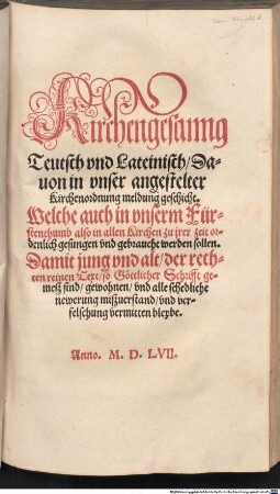 Kirchengesanng Teutsch vnd Lateinisch, Dauon in vnser angestelter Kirchenordnung meldung geschicht : Welche auch in vnserm Fürsthentumb also in allen Kirchen zu jrer Zeit ordenlich gesungen vnd gebraucht werden sollen. ... Anno M.D.LVII.