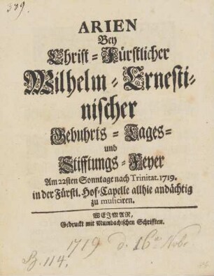 Arien Bey Christ-Fürstlicher Wilhelm-Ernestinischer Gebuhrts-Tages- und Stifftungs-Feyer Am 22sten Sontage nach Trinitat. 1719. in der Fürstl. Hof-Capelle allhie andaechtig zu musiciren