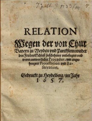 Relation Wegen der von Chur Bayern zu Weyden vnd Parckstein wieder den FriedenSchluß beschehener vnbefugter vnd vnverantwortlicher Procedur : mit angehengter Protestation vnd Reservation