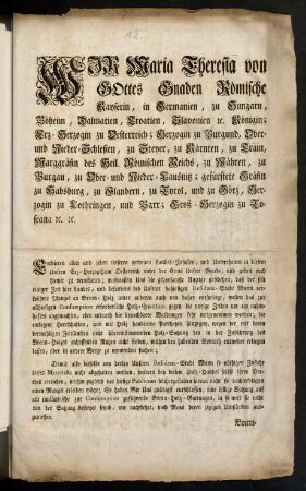 Wir Maria Theresia von Gottes Gnaden Römische Kayserin, in Germanien, zu Hungarn, Böheim, Dalmatien, Croatien, Slavonien [et]c. Königin, Erz-Herzogin zu Oesterreich; Herzogin zu Burgund, Ober- und Nieder-Schlesien, zu Steyer, zu Kärnten, zu Crain, Marggräfin des Heil. Römischen Reichs, zu Mähren, zu Burgau, zu Ober- und Nieder-Laußnitz, gefürstete Gräfin zu Habsburg, zu Flandern, zu Tyrol, und zu Görz, Herzogin zu Lothringen, und Barr; Groß-Herzogin zu Toscana [et]c. [et]c.