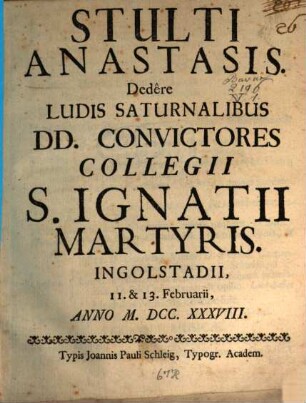 Stulti Anastasis : Dedere Ludis Saturnalibus DD. Convictores Collegii S. Ignatii Martyriis, Ingolstadii, 11. & 13. Februarii, Anno M.DCC.XXXVIII.