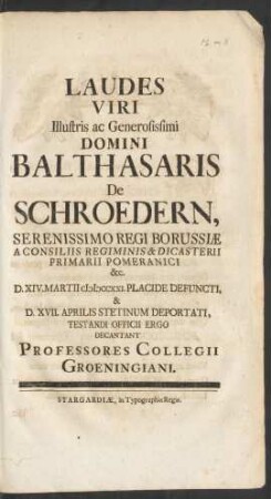 Laudes Viri Illustris ac Generosissimi Domini Balthasaris De Schroedern, Serenissimo Regi Borussiæ A Consiliis Regiminis & Dicasterii Primarii Pomeranici &c. D. XIV. Martii MDCCXXI. Placide Defuncti & D. XVII. Aprilis Stetinum Deportari Testandi Officii Ergo Decantant Professores Collegii Groeningiani