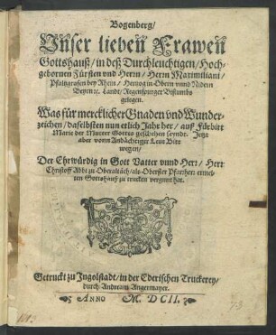 Bogenberg/ Unser lieben Frawen Gottshauß/ in deß Durchleuchtigen/ Hochgebornen Fürsten und Herrn/ Herrn Maximiliani/ Pfaltzgrafen bey Rhein/ Hertzog in Obern unnd Nidern Beyrn [et]c. Landt/ Regenspurger Bistumbs gelegen. Was für mercklicher Gnaden und Wunderzeichen/ daselbsten nun etlich Jahr her/ auß Fürbitt Marie der Mutter Gottes geschehen seyndt : Jetzt aber vonn Andächtiger Leut Bitt wegen/ Der Ehrwürdig in Gott Vatter unnd Herr/ Herr Christoff Abbt zu Oberaltäch/ als Oberster Pfarrherr ermelten Gottshauß zu trucken vergunt hat