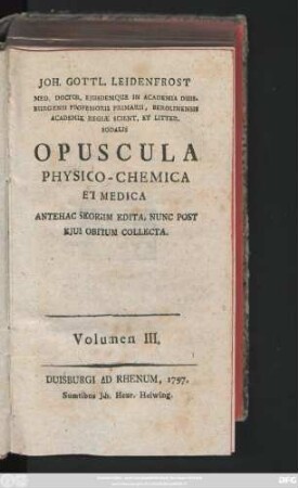 Volumen III.: Joh. Gottl. Leidenfrost Med. Doctor Ejusdemque in Academia Duisburgensi Professoris Primarii ... Opuscula Physico-Chemica Et Medica : Antehac Seorsim Edita, Nunc Post Ejus Obitum Collecta
