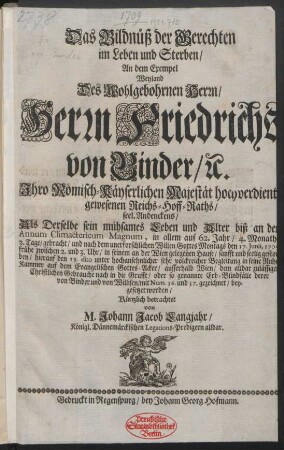 Das Bildnüß der Gerechten im Leben und Sterben : An dem Exempel Weyland Des ... Herrn Friedrichs von Binder, [et]c. Ihro Römisch-Käyserlichen Majestät hochverdient gewesenen Reichs-Hoff-Raths, seel. Andenckens, Als Derselbe ... den 17. Junii, 1709 ... gestorben, hierauf den 19. dito ... beygesetzet worden