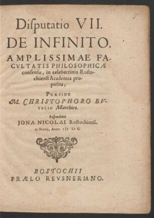 Disputatio VII.|| DE INFINITO.|| AMPLISSIMAE FA-||CVLTATIS PHILOSOPHICAE || consensu, in celeberrima Rosto-||chiensi Academia pro-||posita,|| PRAESIDE M. CHRISTOPHORO BV-||TELIO Marchico.|| Respondente || JONA NICOLAI Rostochiensi.|| 15. Martij, Anno M D C.||