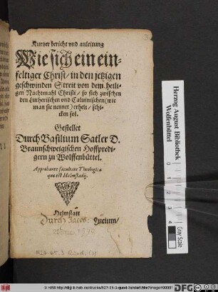 Kurtzer bericht vnd anleitung || Wie sich ein ein=||feltiger Christ/ in den jetzigen || geschwinden Streit von dem heili-||gen Nachtmahl Christi/ so sich zwischen || den Lutherischen vnd Caluinischen (wie || man sie nennet) erhelt/ schi=||cken sol.|| Gestellet || Durch Basilium Satler D. || Braunschweigischen Hoffpredi=||gern zu Wolffenbüttel.|| Approbante facultate Theologica || quæ est Helmstadij.||