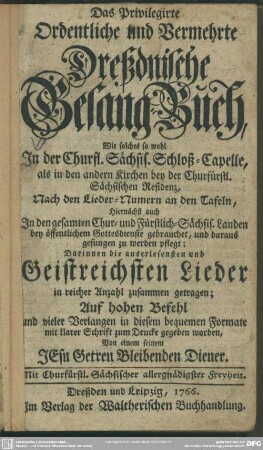 Das Privilegirte Ordentliche und Vermehrte Dreßdnische Gesang-Buch : Wie solches so wohl In der Churfl. Sächsis. Schloß-Capelle, als in den andern Kirchen bey der Churfürstl. Sächsischen Residenz, Nach den Lieder-Numern an den Tafeln ... gesungen zu werden pflegt; Darinnen die ... Geistreichsten Lieder ... zusammen getragen, ... und ... zum Drucke gegeben worden