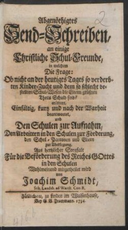 Abgenöthigtes Send-Schreiben, an einige Christliche Schul-Freunde, in welchem Die Frage: Ob nicht an der heutiges Tages so verderbten Kinder-Zucht und dem so schlecht bestellten Schul-Wesen die Eltern größten Theils Schuld sind? erörtert, Einfältig, kurtz und nach der Warheit beantwortet, und Den Schulen zur Aufnahm, Den Arbeitern in den Schulen zur Förderung, den Schul-Patronen und Eltern zur Überlegung, Aus hertzlicher Sorgfalt Für die Beförderung des Reiches Gottes in den Schulen Wohlmeinend mitgetheilet wird