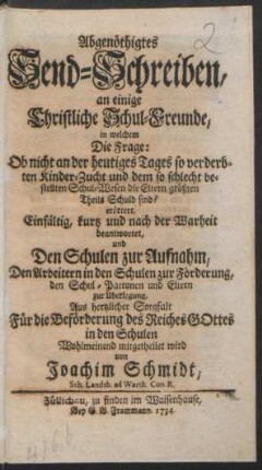 Abgenöthigtes Send-Schreiben, an einige Christliche Schul-Freunde, in welchem Die Frage: Ob nicht an der heutiges Tages so verderbten Kinder-Zucht und dem so schlecht bestellten Schul-Wesen die Eltern größten Theils Schuld sind? erörtert, Einfältig, kurtz und nach der Warheit beantwortet, und Den Schulen zur Aufnahm, Den Arbeitern in den Schulen zur Förderung, den Schul-Patronen und Eltern zur Überlegung, Aus hertzlicher Sorgfalt Für die Beförderung des Reiches Gottes in den Schulen Wohlmeinend mitgetheilet wird