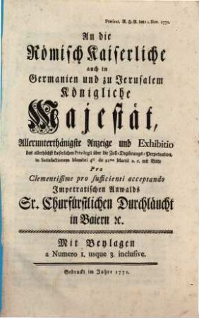 An die Römisch Kaiserliche auch in Germanien und zu Jerusalem Königliche Majestät, Allerunterthänigste Anzeige und Exhibitio des ... Privilegii über die Zoll-Duplirungs-Perpetuation, in Satisfactionem Membri 4ti de 21ma Martii a.c. mit Bitte Pro Clementissime pro sufficienti acceptando Impetratischen Anwalds Sr. Churfürstlichen Durchläucht in Baiern [et]c. : Mit Beylagen a Numero 1. usque 3. inclusive ; Præsent. R.H.R. den 12. Nov. 1771.