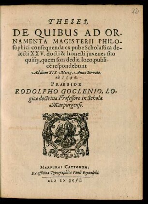 THESES,|| DE QUIBUS AD OR-||NAMENTA MAGISTERII PHILO-||sophici consequenda ex pube Scholastica de-||lecti XXV. docti & honesti juvenes suo || quisq#[ue], quem sors dedit, loco, publi-||cè respondebunt || Ad diem XIX.Martij, Anno Servato-||ris 1596.|| PRAESIDE || RODOLPHO GOCLENIO, LO-||gicae doctrinae Professore in Schola || Marpurgensi.|| (THESES.|| JOHANNES KITZELIUS || Epsteinensis defendere conabitur.||) (VVOLFGANGUS FICINUS || ButZbachensis.|| METAPHYSICA de Intelligentijs.||) (CONRADUS VIETOR || Marpurgensis.||) (ERASMUS REINHARDVS.||) (FERDINANDVS PRAETO-||rius Polonus.||) (NICOLAVS AB OTTERA || Oppenheimensis.|| COSMOGRAPHICAE DE TERRAE ET || Aquaecoaptatione ac schemate.||) (JOHANNES NEBENIVS || VVetteranus.||) (VALENTINUS REUSSIUS || Darmstatinus.||) (GEORGIVS NIGRINVS || Giessensis.||) (DAVID VVASIVS || Francobergensis.||) (CONRADVS BOTTENIVS || Grevensteinianus.||) (BALTHASARVS CHELYVS || VViddersheimensis.||) (JOHANNES VVOLFIVS || Marpurgensis.||) (NICOLAUS CLEMENS || Cassellanus.||) (JOHANNES PRAETORIUS || Freistadiensis Silesius.||) (GALENVS PISTORIVS || Ziegenhainensis.||) (CASPARUS EVVALDT || Kirchainensis.||) (JOHANNES MICHAEL PI-||storius Spirensis.||) (CONRADUS BACHMAN-||nus Melsungensis.||) (JOHANNES RUPPERSBERG || Grunbergensis.||) (HENRICVS PISTORIVS || HoltZburgensis.||) (JACOBVS KHVN || Marpurgensis.||) (ALBERTVS ECKHARDVS || VVetteranus.||) (CONRADVS BERNHARDI || Marpurgensis.||)