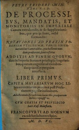 Petri Frideri Mindani V. I. D. De Processibvs, Mandatis, Et Monitoriis In Imperiali Camera extrahendis, & de Supplicationibus, quæ pro ijs fiunt, rectè formandis : Notationes Ad Praxin Forensem Vtilissimæ, Variis Obseruationibus Cameralibus, quæ hactenus nondum prodierunt, benè refertæ. Additis ad finem Qvorvndam in Imperio Statuum priuilegijs singularibus, quorum cognitio ad axtrahendos processus perquàm necessaria. Liber ..., 1. Liber Primus Capita Materiarvm Hoc Libro contentarum proximæ post Præfationem pagellæ indicabunt : Adiecto rerum & verborum huius libri præcipuorum Indice copiosissimo