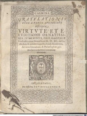 Carmina Gratvlationis Ergo A Variis Avctoribvs inscripta Virtvte Et Ervditione Ornatissimis Ivvenibvs, Philosophiae Studiosis, cum Nonis Iunij M.D.XC. in Catholica & celebri Ingolstadiensi Academia, Artium liberalium & Philosophiae prima laurea publice condecorarentur