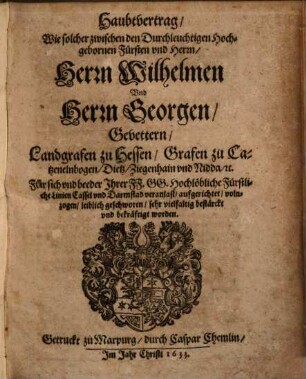 Haubtvertrag/ Wie solcher zwischen den Durchleuchtigen Hochgebohrnen Fürsten und Herrn/ Herrn Wilhelmen Und Herrn Georgen/ Gevettern/ Landgrafen zu Hessen/ Grafen zu Catzenelnbogen/ Dietz/ Ziegenhain und Nidda/ [et]c. Für sich und beeder Ihrer FF.GG. Hochlöbliche Fürstliche Linien Cassel und Darmstad veranlast/ aufgerichtet/ volnzogen/ leiblich geschworen/ sehr vielfältig bestärckt und bekräftigt worden