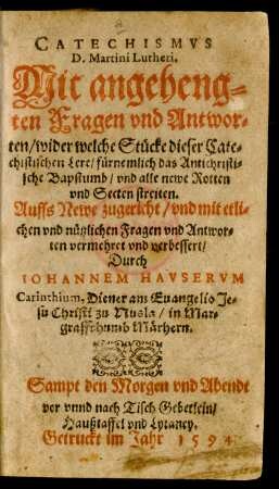 CATECHISMVS || D.Martini Lutheri.|| Mit angeheng=||ten Fragen vnd Antwor=||ten/ wider welche Stücke dieser Cate=||chistischen Lere/ fürnemlich das Antichristi=||sche Bapstumb/ vnd alle newe Rotten || vnd Secten streiten.|| Auffs Newe zugericht ... || vermehret vnd verbessert/|| Durch || IOHANNEM HAVSERVM || Carinthium, Diener am Euangelio Je=||su Christi zu Nusla/ in Mar=||graffthumb Märhern.|| Sampt den Morgen vnd Abendt || vor vnnd nach Tisch Gebetlein/|| Haußtaffel vnd Lytaney.||