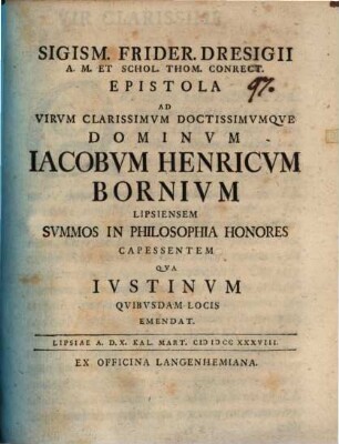 Sigism. Frider. Dresigii A. M. Et Schol. Thom. Conrect. Epistola Ad Virvm Clarissimvm Doctissimvmqve Dominvm Iacobvm Henricvm Bornivm Lipsiensem Svmmos In Philosophia Honores Capessentem Qva Ivstinvm Qvibvsdam Locis Emendat : Lipsiae A. D. X. Kal. Mart. MDCCXXXVIII.
