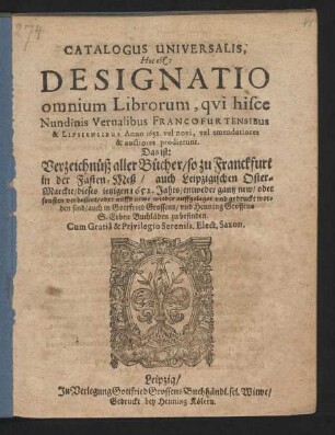 Catalogus Universalis, Hoc est: Designatio omnium Librorum, qui hisce Nundinis Vernalibus Francofurtensibus & Lipsiensibus Anno 1652. vel novi, vel emendatiores & auctiores prodierunt. Das ist: Verzeichnüß aller Bücher/ so zu Franckfurt in der Fasten-Meß/ auch Leipzigischen Oster-Marckte/ des jetzigen 1652. Jahrs/ entweder gantz new/ oder sonsten verbessert/ oder auffs newe wieder auffgeleget und gedruckt worden sind/ auch in Gottfried Grossens/ und Henning Grossens S. Erben Buchläden zu befinden