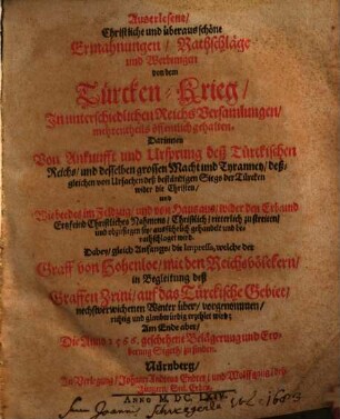 Auserlesene, Christliche und überaus schöne Ermahnungen, Rathschläge und Werbungen von dem Türcken-Krieg : In unterschiedlichen Reichs Versamlungen mehrenteils öffentlich gehalten ... ; Dabey gleich Anfangs die Impressa, welche der Graff von Hohenloe mit den Reichsvölckern in Begleitung des Graffen Zrini auf das Türckische Gebiet ... vorgenommen ... Am Ende aber Die Anno 1566. geschehene Belägerung und Eroberung Sigeth zu finden