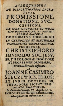 Assertiones De Dispositionibvs Lvcrativis, Promissione, Donatione, Svccessione : Ex Ivre Naturali Et Positivo Depromptae, et pro suprema Laurea Doctoratus theologici in catholica et electorali Universitate Ingolstadiana, ...