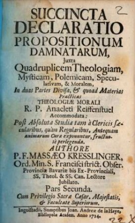 Succincta Declaratio Propositionum Damnatarum : Juxta Quadruplicem Theologiam, Mysticam, Polemicam, Speculativam, & Moralem, In duas Partes Divisa, & quoad Materias Practicas Theologiae Morali R. P. Anacleti Reiffenstuel Accommodata: Post Absoluta Studia tam à Clericis saecularibus, quàm Regularibus, Antequam animarum Curae exponuntur, fructuosè perlegenda, 2