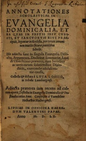 Annotationes Scholasticae In Evangelia Dominicalia, Et Ea Qvae In Festis Iesv Christi, Et Sanctorvm Eivs Praecipuis, leguntur in Ecclesia, per totum annum : non inutiles futurae puerilibus Scholis ; His adiecta sunt in singula Euangelia Disticha, Argumenta, Doctrinae summariae, Loci & Obiectiones praeterea, cum breuibus ac ueris earum solutionibus Dialecticis, exercendae adolescentiae caussa