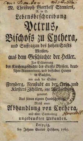 M. Christoph Gotthelf Stemlers, R. in D. Lebensbeschreibung Petrus, Bischofs zu Cythera, und Suffragan des hohen Stifts Meißen, aus dem Geschlechte der Heller : Zur Erläuterung der Kirchengeschichte des Stifts Meißen, deutschen Ritterordens, und desselben Häuser in Sachsen, wie auch der Städte Freyberg, Neustadt an der Orla, und Klosters Zschillen, jetzt Wechselburg genannt. Aus seinen eignen Handschriften