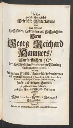 An Die Höchst-schmerzlichst-Betrübte Hinterlaßene über Des weyland HochEdlen/ Gestrengen und Hochgelehrten Herrn Georg Reichard Hammers/ Fürtrefflichen ICti, der Hochlöblichen Republique zu Nürnberg Hochbetrauten Consiliarii, wie auch bei hiesiger Wollöbl. Universität bestverdienten und weitberühmten Cod. & Feud. Prof. Publ., Antecessoris Primarii, und Magnif. Ordinis Iuridici Senioris, sanfft- und seeligen Hintritt/ so geschah den 14. Febr. 1697.