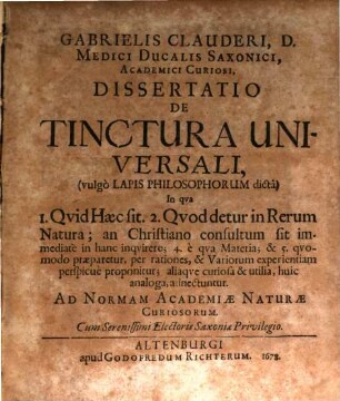 Gabrielis Clauderi, D. Medici Ducalis Saxonici, Academici Curiosi, Dissertatio De Tinctura Universali (vulgo Lapis Philosophorum dicta) : In qua 1. Quid Haec sit. 2. Quod detur in Rerum Natura; [3.] an Christiano consultum sit immediate in hanc inquirere; 4. e qua Materia; & 5. quomodo praeparetur, per rationes, & Variorum experientiam perspicue proponitur; aliaque curiosa & utilia, huic analoga, adnectuntur