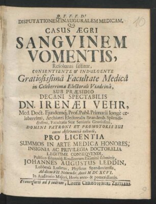 Disputationem Inauguralem Medicam, Qua Casus Aegri Sanguinem Vomentis, Resolutus sistitur, Consentiente ... Facultate Medica in ... Electorali Viadrina, Sub Praesidio Decani ... Irenaei Vehr, Med. Doct. Eiusdemq[ue] Prof. Publ. ... Archiatri Electoralis Brandenb. ... Pro Licentia Summos In Arte Medica Honores, Insignia Ac Privilegia Doctoralia Legitime Consequendi, Publico ... Eruditorum Examini submittit, Johannes Augustus Leddin, Lubbena Lusatus, Physicus Spandoviensis Ad diem VII. Novembr. Anni MDCXCVI. ...
