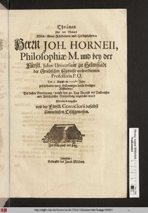 Thränen Über des Weiland Edlen/ Gros- Achtbahren und Hochgelahrten Herrn Joh. Horneii, Philosophiae M. und bey der Fürstl. Julius Universität zu Helmstädt der Grichischen Sprache wolverdienten Professoris P.P. Den 9. Augusti im 1668sten Jahre ... Absterben Bei dessen Beerdigung/ welche den 16. Tag Augusti ... angestellet ward Mitleidend vergossen von des Fürstl. Convictorii daselbst sämmtlichen Tischgenossen