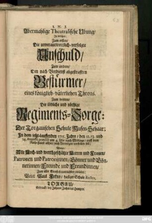 Abermahlige Theatralische Ubung, In welcher zum ersten, Die unverantwortlich-verfolgte Unschuld, zum andern, den nach Verdienst abgestrafften Bestürmer, eines königlich-väterlichen Throns,zum dritten, die löbliche und nöthige Regiments-Sorge der Torgauischen Schule Musen-Schaar, in dem ietzt-lauffenden 1715. Jahre, den 12. 13. und 14. Augusti ... auff dem Rath-Hause allhier ... worzu ... Patronen ... einladet Peter Paul Fekno, hiesiger Schule Rector